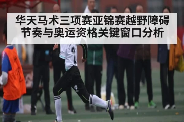 华天马术三项赛亚锦赛越野障碍节奏与奥运资格关键窗口分析