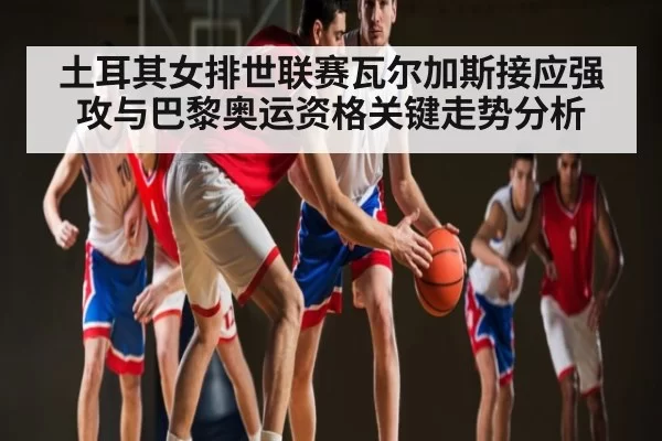 土耳其女排世联赛瓦尔加斯接应强攻与巴黎奥运资格关键走势分析
