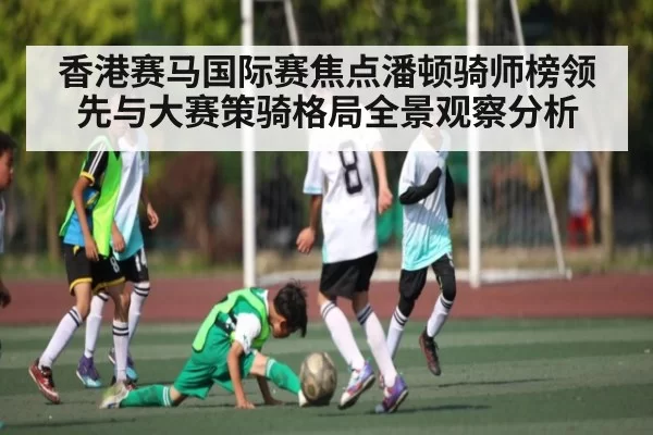 香港赛马国际赛焦点潘顿骑师榜领先与大赛策骑格局全景观察分析