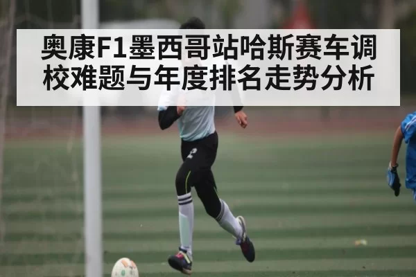 奥康F1墨西哥站哈斯赛车调校难题与年度排名走势分析