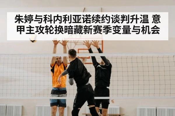 朱婷与科内利亚诺续约谈判升温 意甲主攻轮换暗藏新赛季变量与机会