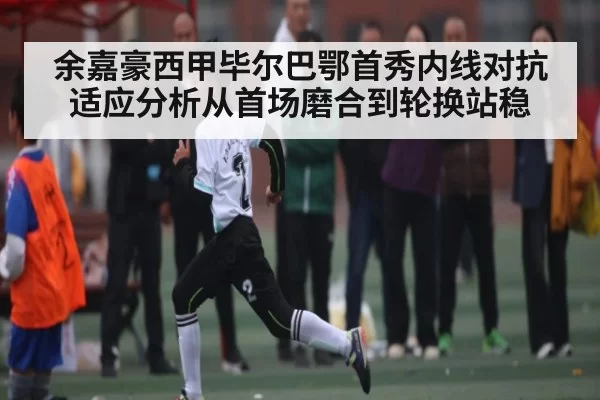 余嘉豪西甲毕尔巴鄂首秀内线对抗适应分析从首场磨合到轮换站稳