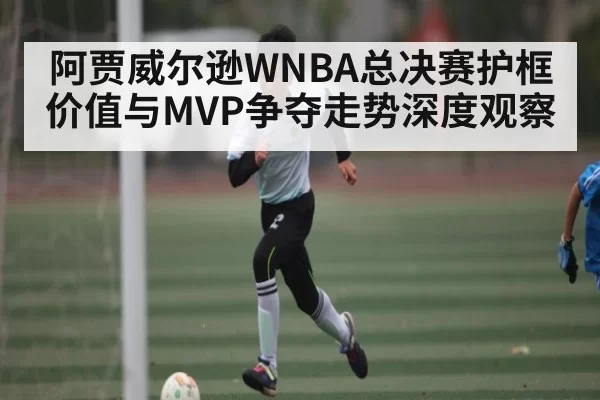 阿贾威尔逊WNBA总决赛护框价值与MVP争夺走势深度观察